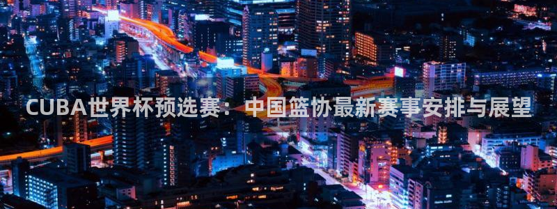 世界杯决赛预测:CUBA世界杯预选赛:中国篮协最新赛事安排与展望